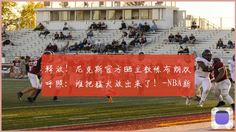 释放!尼克斯官方晒主教练布朗欢呼照:谁把猛犬放出来了!-NBA新闻