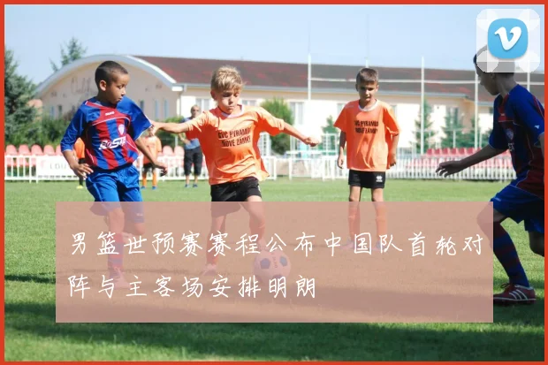 男篮世预赛赛程公布中国队首轮对阵与主客场安排明朗