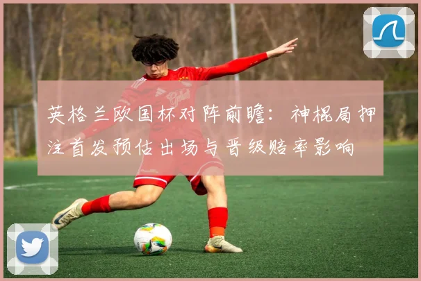 英格兰欧国杯对阵前瞻:神棍局押注首发预估出场与晋级赔率影响