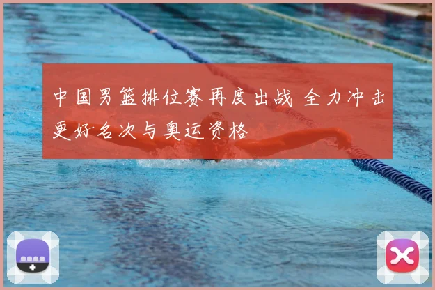 中国男篮排位赛再度出战 全力冲击更好名次与奥运资格