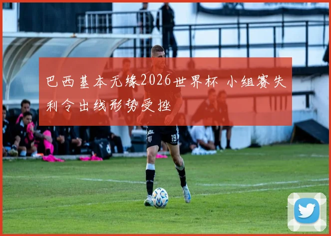 巴西基本无缘2026世界杯 小组赛失利令出线形势受挫