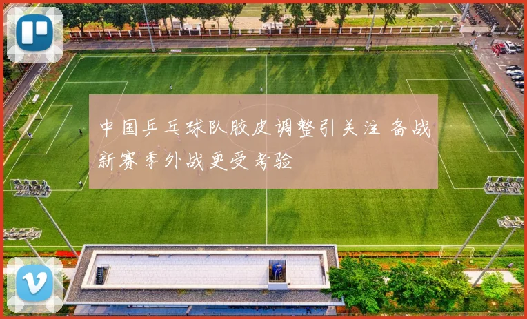 中国乒乓球队胶皮调整引关注 备战新赛季外战更受考验