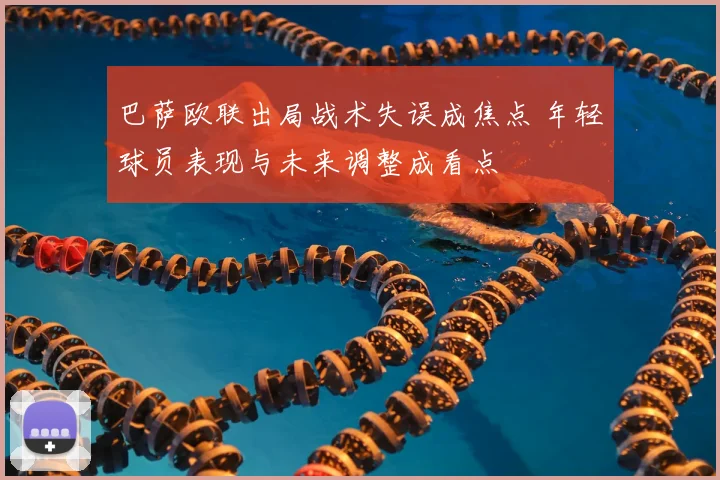 巴萨欧联出局战术失误成焦点 年轻球员表现与未来调整成看点