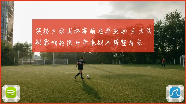 英格兰欧国杯赛前名单变动 主力伤疑影响轮换并带来战术调整看点