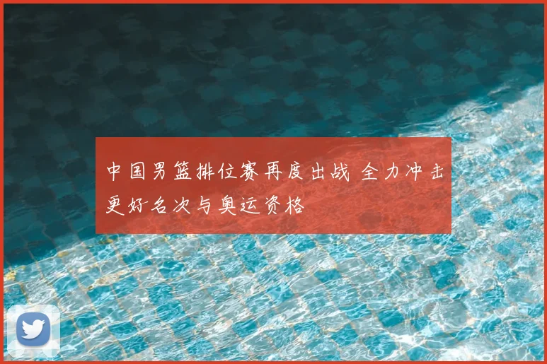 中国男篮排位赛再度出战 全力冲击更好名次与奥运资格