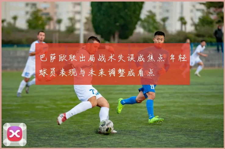 巴萨欧联出局战术失误成焦点 年轻球员表现与未来调整成看点