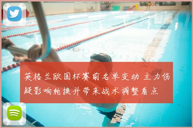 英格兰欧国杯赛前名单变动 主力伤疑影响轮换并带来战术调整看点
