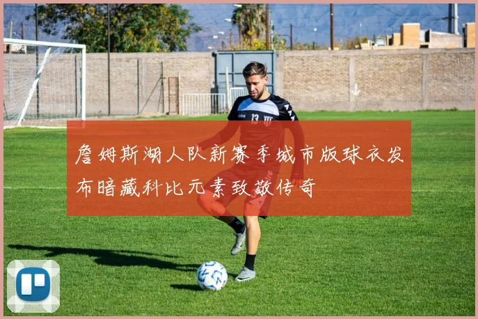 詹姆斯湖人队新赛季城市版球衣发布暗藏科比元素致敬传奇