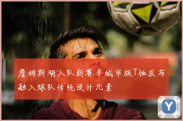 詹姆斯湖人队新赛季城市版T恤发布融入球队传统设计元素