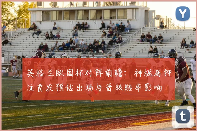 英格兰欧国杯对阵前瞻:神棍局押注首发预估出场与晋级赔率影响