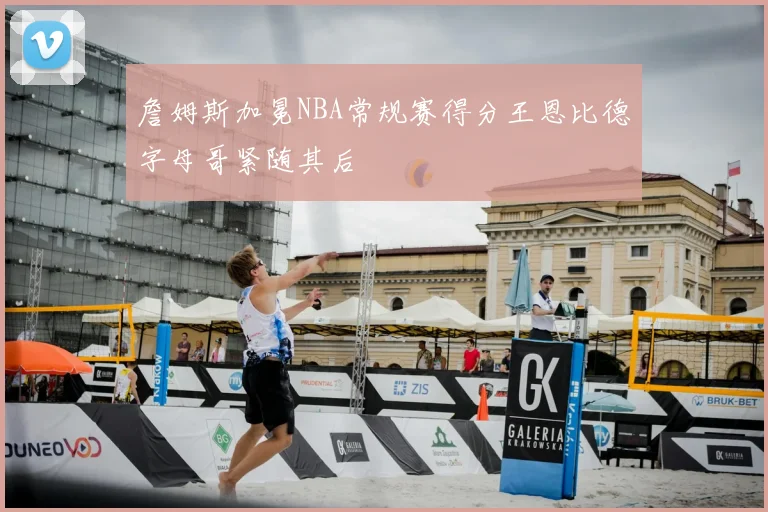 詹姆斯加冕NBA常规赛得分王恩比德字母哥紧随其后