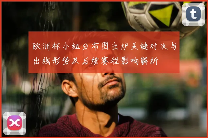 欧洲杯小组分布图出炉关键对决与出线形势及后续赛程影响解析