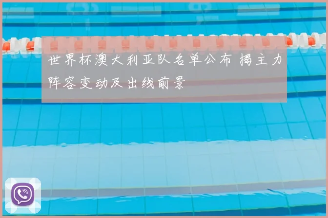 世界杯澳大利亚队名单公布 揭主力阵容变动及出线前景