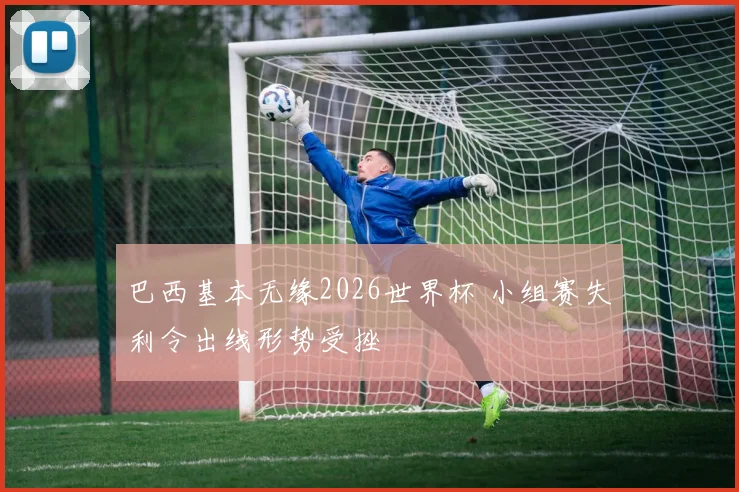 巴西基本无缘2026世界杯 小组赛失利令出线形势受挫