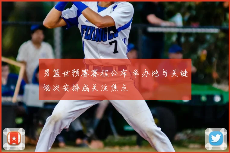 男篮世预赛赛程公布 举办地与关键场次安排成关注焦点