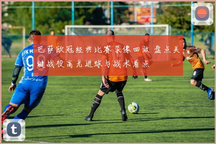 巴萨欧冠经典比赛录像回放 盘点关键战役高光进球与战术看点