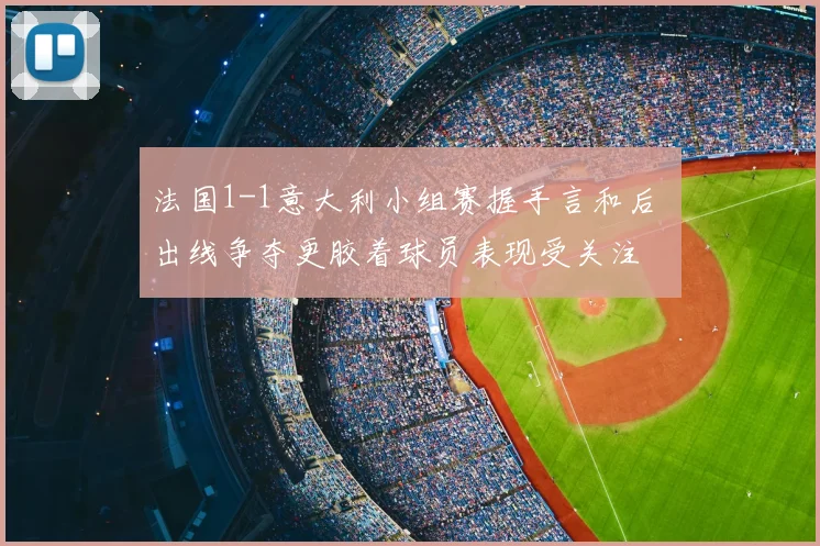 法国1-1意大利小组赛握手言和后 出线争夺更胶着球员表现受关注