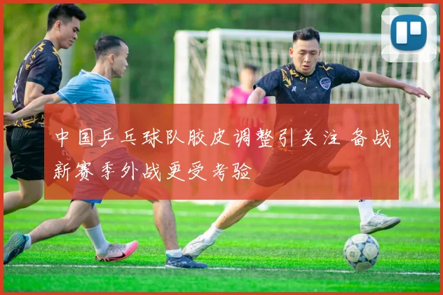 中国乒乓球队胶皮调整引关注 备战新赛季外战更受考验