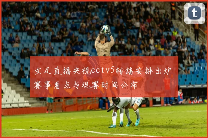 女足直播央视cctv5转播安排出炉 赛事看点与观赛时间公布