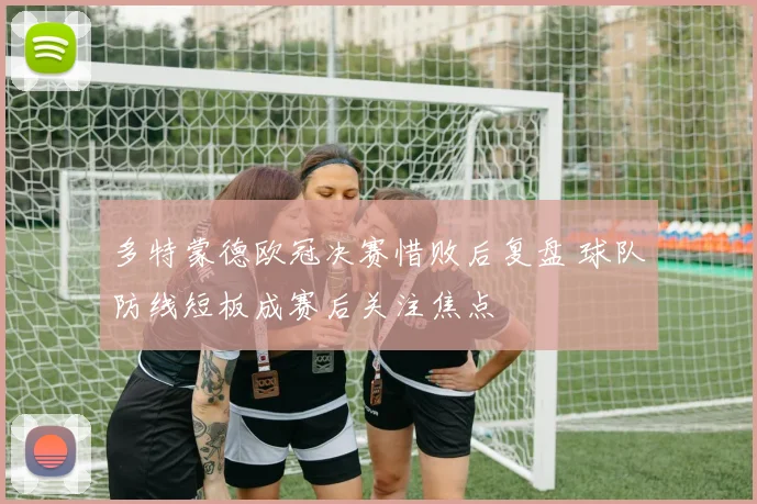 多特蒙德欧冠决赛惜败后复盘 球队防线短板成赛后关注焦点