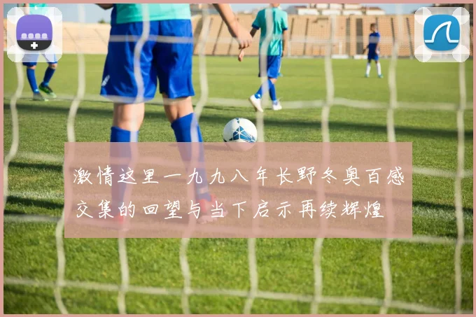 激情这里一九九八年长野冬奥百感交集的回望与当下启示再续辉煌