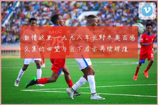 激情这里一九九八年长野冬奥百感交集的回望与当下启示再续辉煌
